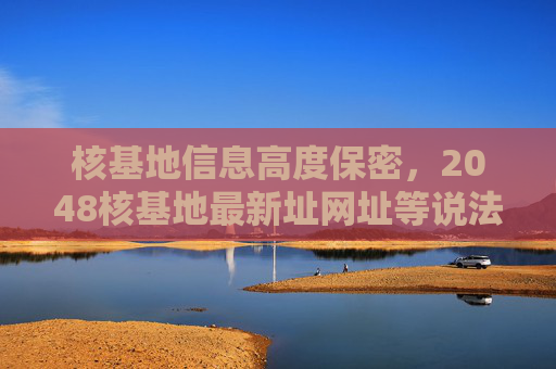 核基地信息高度保密，2048核基地最新址网址等说法均为虚假信息，核基地信息高度保密，2048核基地最新址网址等说法均为虚假信息
