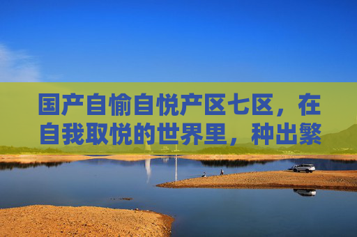 国产自愉自悦产区七区，在自我取悦的世界里，种出繁花，自愉自悦七区，繁花自开