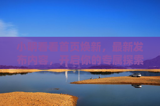 小明看看首页焕新,最新发布内容,开启你的专属探索之旅,焕新首页,开启专属探索之旅 小明看看首页焕新,最新发布内容,开启你的专属探索之旅,焕新首页,开启专属探索之旅