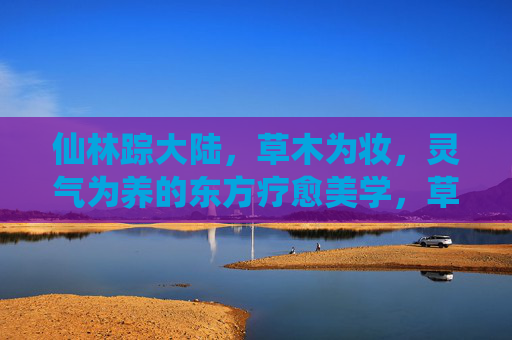 仙林踪大陆,草木为妆,灵气为养的东方疗愈美学,草木为妆灵气养,东方疗愈美学 仙林踪大陆,草木为妆,灵气为养的东方疗愈美学,草木为妆灵气养,东方疗愈美学