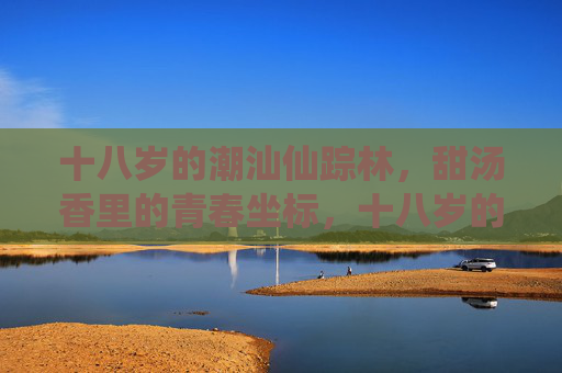 十八岁的潮汕仙踪林，甜汤香里的青春坐标，十八岁的潮汕仙踪林，甜汤香里的青春坐标