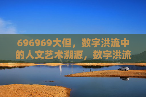 696969大但,数字洪流中的人文艺术溯源,数字洪流中的人文艺术溯源 696969大但,数字洪流中的人文艺术溯源,数字洪流中的人文艺术溯源