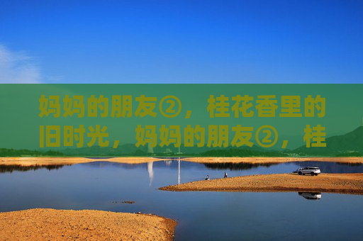 妈妈的朋友②,桂花香里的旧时光,妈妈的朋友②,桂花香里的旧时光 妈妈的朋友②,桂花香里的旧时光,妈妈的朋友②,桂花香里的旧时光