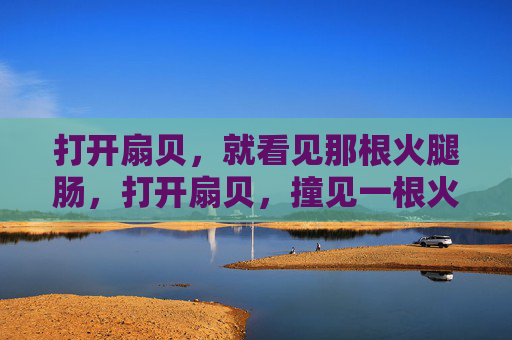 打开扇贝,就看见那根火腿肠,打开扇贝,撞见一根火腿肠 打开扇贝,就看见那根火腿肠,打开扇贝,撞见一根火腿肠