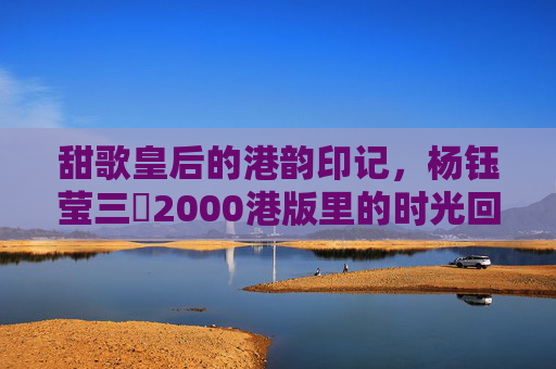 甜歌皇后的港韵印记，杨钰莹三㚫2000港版里的时光回响，甜歌皇后的港韵印记，杨钰莹2000港版时光回响