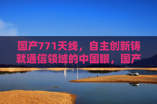 国产771天线，自主创新铸就通信领域的中国眼，国产771天线，自主创新铸就通信领域中国眼
