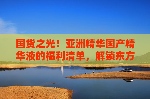 国货之光!亚洲精华国产精华液的福利清单,解锁东方护肤高性价比密码,国货之光精华福利清单,解锁东方护肤高性价比密码 国货之光!亚洲精华国产精华液的福利清单,解锁东方护肤高性价比密码,国货之光精华福利清单,解锁东方护肤高性价比密码