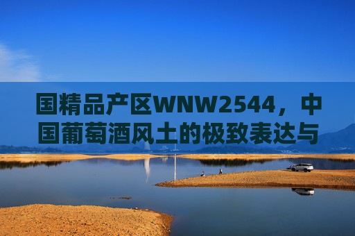国精品产区WNW2544,中国葡萄酒风土的极致表达与产业新标杆,WNW2544,中国精品产区的风土极致表达与产业新标杆 国精品产区WNW2544,中国葡萄酒风土的极致表达与产业新标杆,WNW2544,中国精品产区的风土极致表达与产业新标杆