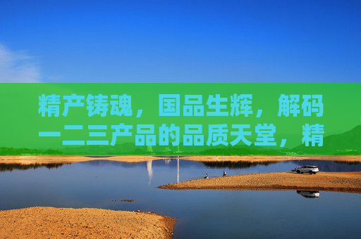 精产铸魂,国品生辉,解码一二三产品的品质天堂,精产铸魂·国品生辉,解码一二三产品品质天堂 精产铸魂,国品生辉,解码一二三产品的品质天堂,精产铸魂·国品生辉,解码一二三产品品质天堂