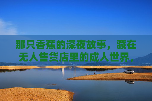 那只香蕉的深夜故事，藏在无人售货店里的成人世界，无人售货店深夜，香蕉的成人故事