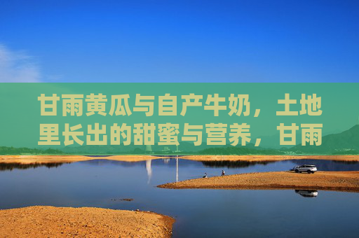 甘雨黄瓜与自产牛奶，土地里长出的甜蜜与营养，甘雨黄瓜与自产牛奶，土地里的甜蜜与营养