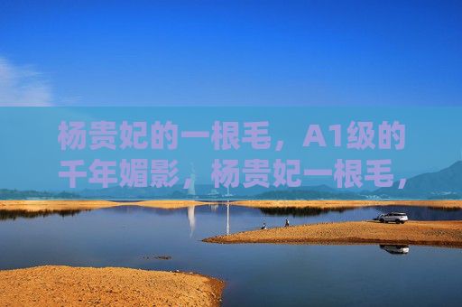杨贵妃的一根毛,A1级的千年媚影,杨贵妃一根毛,A1级千年媚影 杨贵妃的一根毛,A1级的千年媚影,杨贵妃一根毛,A1级千年媚影