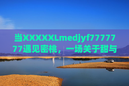 当XXXXXLmedjyf7777777遇见密桃,一场关于甜与诗的夏日邂逅,XXXXXLmedjyf7777777与密桃的夏日甜诗邂逅 当XXXXXLmedjyf7777777遇见密桃,一场关于甜与诗的夏日邂逅,XXXXXLmedjyf7777777与密桃的夏日甜诗邂逅