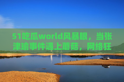 51吃瓜world风暴眼,当张津瑜事件遇上蘑菇,网络狂欢背后的理性边界,51吃瓜world风暴眼,张津瑜事件遇上蘑菇,网络狂欢的理性边界 51吃瓜world风暴眼,当张津瑜事件遇上蘑菇,网络狂欢背后的理性边界,51吃瓜world风暴眼,张津瑜事件遇上蘑菇,网络狂欢的理性边界