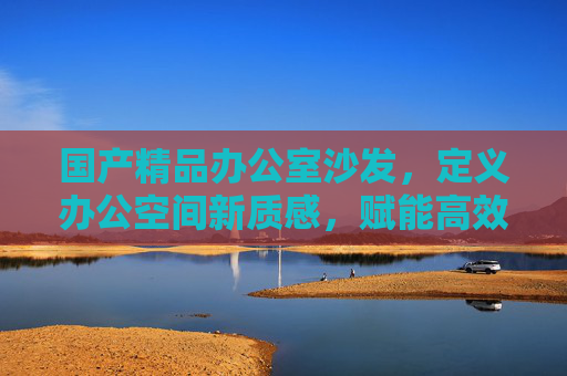 国产精品办公室沙发,定义办公空间新质感,赋能高效工作新体验,国产精品办公室沙发,定义办公新质感,赋能高效新体验 国产精品办公室沙发,定义办公空间新质感,赋能高效工作新体验,国产精品办公室沙发,定义办公新质感,赋能高效新体验