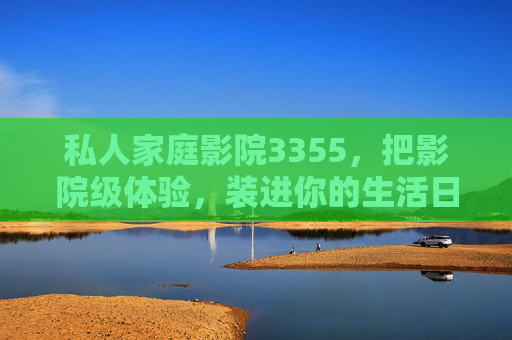 私人家庭影院3355,把影院级体验,装进你的生活日常,私人家庭影院3355,影院级体验,日常即影院 私人家庭影院3355,把影院级体验,装进你的生活日常,私人家庭影院3355,影院级体验,日常即影院