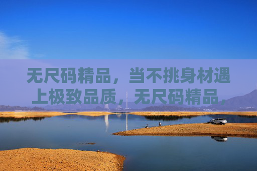 无尺码精品,当不挑身材遇上极致品质,无尺码精品,不挑身材的极致之选 无尺码精品,当不挑身材遇上极致品质,无尺码精品,不挑身材的极致之选
