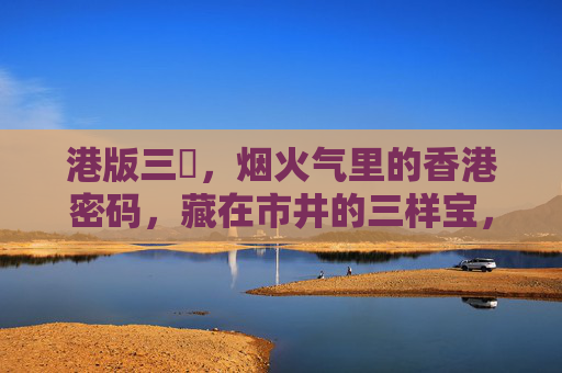 港版三㚫，烟火气里的香港密码，藏在市井的三样宝，港版三㚫，藏在市井烟火气的香港密码