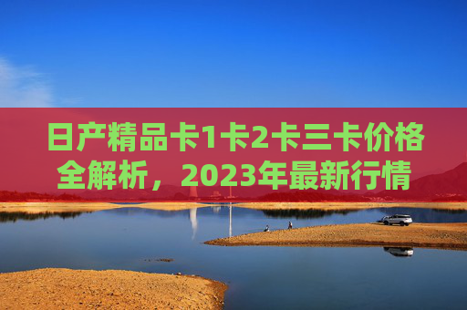 日产精品卡1卡2卡三卡价格全解析,2023年最新行情与选购指南,日产精品卡1卡2卡三卡价格全解析,2023年最新行情与选购指南 日产精品卡1卡2卡三卡价格全解析,2023年最新行情与选购指南,日产精品卡1卡2卡三卡价格全解析,2023年最新行情与选购指南