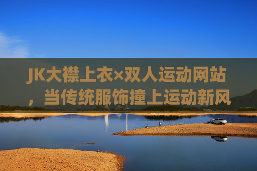 JK大襟上衣×双人运动网站,当传统服饰撞上运动新风潮,解锁同频穿搭新可能,JK大襟上衣×双人运动,传统服饰撞运动新风潮,解锁同频穿搭新可能 JK大襟上衣×双人运动网站,当传统服饰撞上运动新风潮,解锁同频穿搭新可能,JK大襟上衣×双人运动,传统服饰撞运动新风潮,解锁同频穿搭新可能