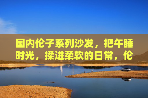 国内伦子系列沙发，把午睡时光，揉进柔软的日常，伦子沙发，揉午睡时光入柔软日常