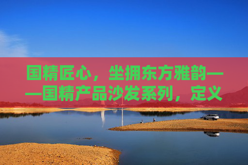 国精匠心,坐拥东方雅韵——国精产品沙发系列,定义中国家居新高度,国精匠心·雅韵东方沙发,定义中国家居新高度 国精匠心,坐拥东方雅韵——国精产品沙发系列,定义中国家居新高度,国精匠心·雅韵东方沙发,定义中国家居新高度