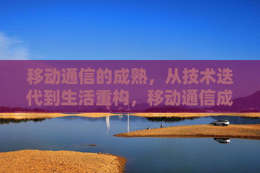 移动通信的成熟，从技术迭代到生活重构，移动通信成熟，从技术迭代到生活重构