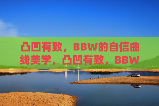 凸凹有致,BBW的自信曲线美学,凸凹有致,BBW的自信曲线美学 凸凹有致,BBW的自信曲线美学,凸凹有致,BBW的自信曲线美学