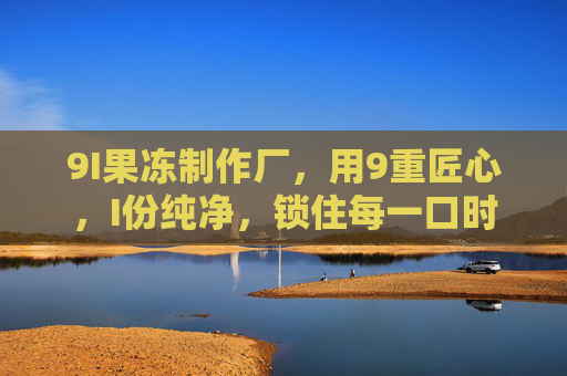 9I果冻制作厂，用9重匠心，I份纯净，锁住每一口时光的甜，9I果冻，9重匠心锁时光甜