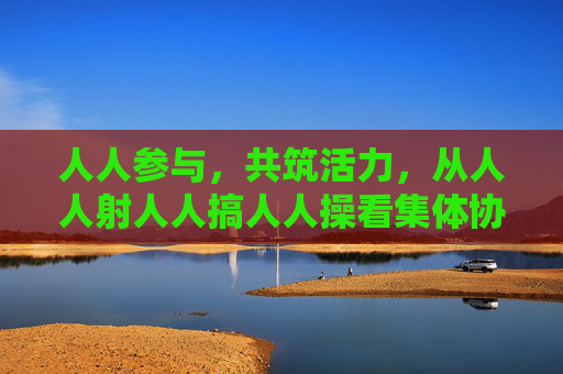 人人参与,共筑活力,从人人射人人搞人人操看集体协作的力量,协作聚力,活力共筑 人人参与,共筑活力,从人人射人人搞人人操看集体协作的力量,协作聚力,活力共筑