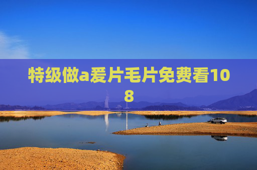 特级做a爰片毛片免费看108 特级做a爰片毛片免费看108