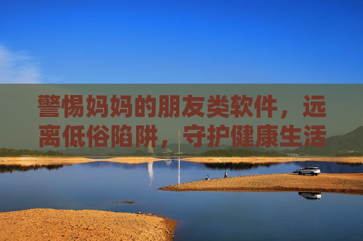 警惕妈妈的朋友类软件,远离低俗陷阱,守护健康生活 警惕妈妈的朋友类软件,远离低俗陷阱,守护健康生活