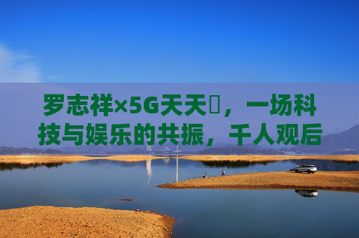 罗志祥×5G天天奭,一场科技与娱乐的共振,千人观后感里的多元回响,罗志祥×5G天天奭,科技与娱乐共振的多元回响 罗志祥×5G天天奭,一场科技与娱乐的共振,千人观后感里的多元回响,罗志祥×5G天天奭,科技与娱乐共振的多元回响