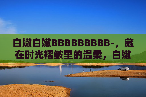 白嫩白嫩BBBBBBBBB-，藏在时光褶皱里的温柔，白嫩白嫩，时光褶皱里的温柔