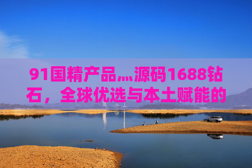 91国精产品灬源码1688钻石,全球优选与本土赋能的商业新范式,91国精产品,全球优选与本土赋能的商业新范式 91国精产品灬源码1688钻石,全球优选与本土赋能的商业新范式,91国精产品,全球优选与本土赋能的商业新范式