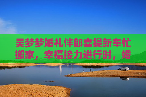吴梦梦婚礼伴郎喜提新车忙搬家,幸福接力进行时,婚礼伴郎喜提新车忙搬家 幸福接力进行时 吴梦梦婚礼伴郎喜提新车忙搬家,幸福接力进行时,婚礼伴郎喜提新车忙搬家 幸福接力进行时