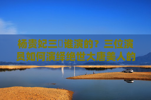 杨贵妃三㚫谁演的?三位演员如何演绎绝世大唐美人的悲欢,杨贵妃,三位演员演绎绝世美人的悲欢 杨贵妃三㚫谁演的?三位演员如何演绎绝世大唐美人的悲欢,杨贵妃,三位演员演绎绝世美人的悲欢