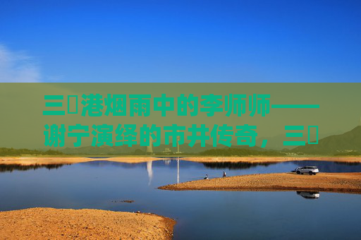 三㚫港烟雨中的李师师——谢宁演绎的市井传奇,三㚫港烟雨中,谢宁演绎李师师市井传奇 三㚫港烟雨中的李师师——谢宁演绎的市井传奇,三㚫港烟雨中,谢宁演绎李师师市井传奇