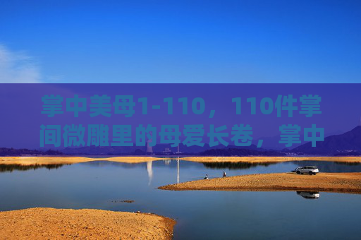 掌中美母1-110，110件掌间微雕里的母爱长卷，掌中美母，110件掌间微雕里的母爱长卷