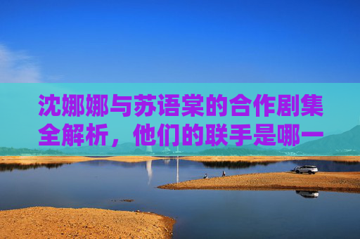 沈娜娜与苏语棠的合作剧集全解析,他们的联手是哪一集?沈娜娜苏语棠合作剧集全解析,联手集数揭秘 沈娜娜与苏语棠的合作剧集全解析,他们的联手是哪一集?沈娜娜苏语棠合作剧集全解析,联手集数揭秘