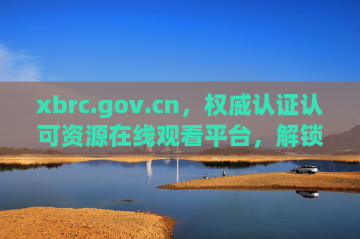 xbrc.gov.cn,权威认证认可资源在线观看平台,解锁专业知识的云窗口,权威认证认可云窗口,专业知识的在线资源平台 xbrc.gov.cn,权威认证认可资源在线观看平台,解锁专业知识的云窗口,权威认证认可云窗口,专业知识的在线资源平台