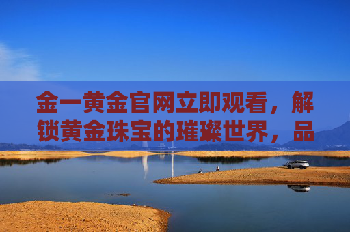 金一黄金官网立即观看，解锁黄金珠宝的璀璨世界，品味传承与创新的黄金艺术，金一黄金官网，解锁黄金珠宝璀璨世界，品味传承创新艺术