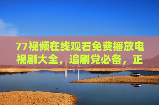77视频在线观看免费播放电视剧大全，追剧党必备，正版观影更安心，77视频，免费正版电视剧大全，追剧党必备