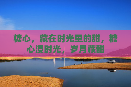 糖心,藏在时光里的甜,糖心浸时光,岁月藏甜 糖心,藏在时光里的甜,糖心浸时光,岁月藏甜