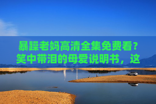 暴躁老妈高清全集免费看?笑中带泪的母爱说明书,这些正版渠道让你追更不踩坑!暴躁老妈,笑中带泪的母爱说明书,正版渠道追更不踩坑! 暴躁老妈高清全集免费看?笑中带泪的母爱说明书,这些正版渠道让你追更不踩坑!暴躁老妈,笑中带泪的母爱说明书,正版渠道追更不踩坑!