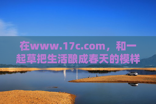 在www.17c.com,和一起草把生活酿成春天的模样,www.17c.com,和一起草把生活酿成春天的模样 在www.17c.com,和一起草把生活酿成春天的模样,www.17c.com,和一起草把生活酿成春天的模样