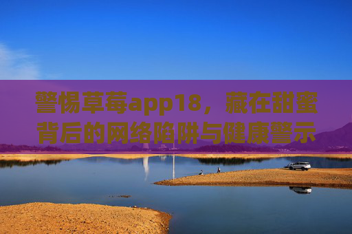 警惕草莓app18,藏在甜蜜背后的网络陷阱与健康警示,警惕草莓app18,甜蜜陷阱与健康警示 警惕草莓app18,藏在甜蜜背后的网络陷阱与健康警示,警惕草莓app18,甜蜜陷阱与健康警示