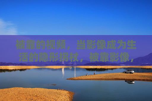 被靠的视频,当影像成为生活的隐形拐杖,被靠影像,生活隐形拐杖 被靠的视频,当影像成为生活的隐形拐杖,被靠影像,生活隐形拐杖