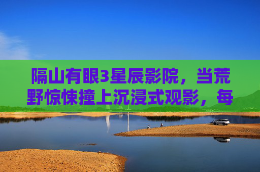 隔山有眼3星辰影院，当荒野惊悚撞上沉浸式观影，每一帧都让人屏息，隔山有眼3星辰影院，荒野惊悚撞沉浸式，帧帧屏息