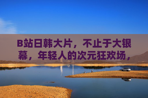 B站日韩大片,不止于大银幕,年轻人的次元狂欢场,B站日韩大片,年轻人的次元狂欢,不止于大银幕 B站日韩大片,不止于大银幕,年轻人的次元狂欢场,B站日韩大片,年轻人的次元狂欢,不止于大银幕
